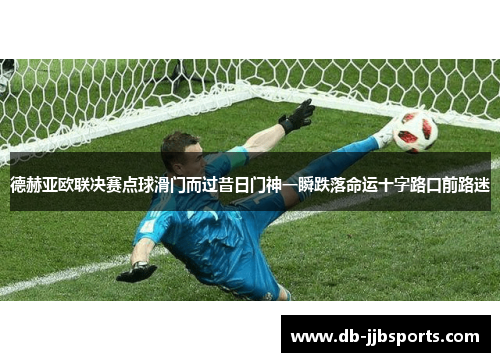 德赫亚欧联决赛点球滑门而过昔日门神一瞬跌落命运十字路口前路迷