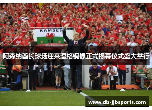 阿森纳酋长球场迎来温格铜像正式揭幕仪式盛大举行
