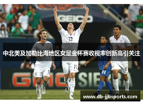 中北美及加勒比海地区女足金杯赛收视率创新高引关注