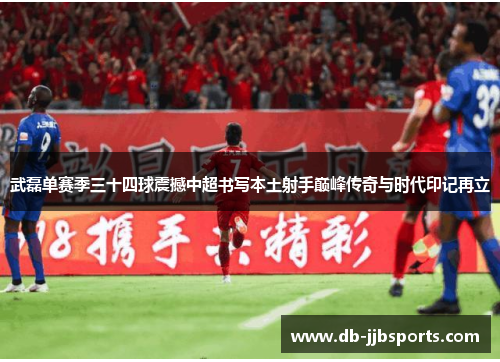 武磊单赛季三十四球震撼中超书写本土射手巅峰传奇与时代印记再立